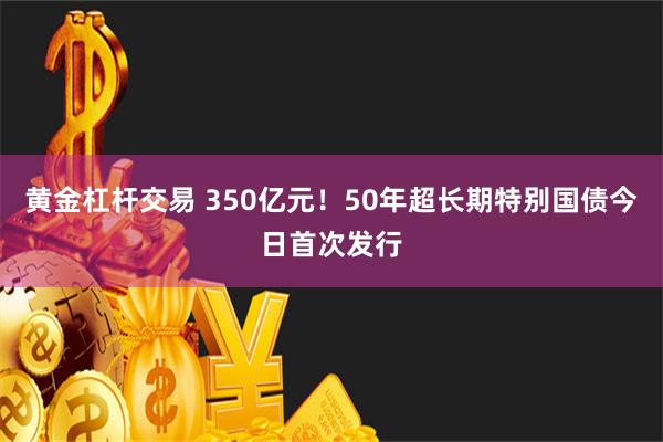 黄金杠杆交易 350亿元！50年超长期特别国债今日首次发行