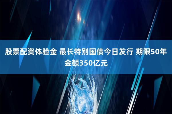 股票配资体验金 最长特别国债今日发行 期限50年金额350亿元