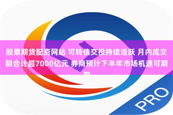 股票期货配资网站 可转债交投持续活跃 月内成交额合计超7000亿元 券商预计下半年市场机遇可期