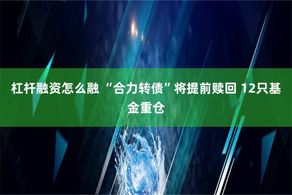 杠杆融资怎么融 “合力转债”将提前赎回 12只基金重仓