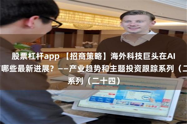 股票杠杆app 【招商策略】海外科技巨头在AI领域有哪些最新进展？——产业趋势和主题投资跟踪系列（二十四）