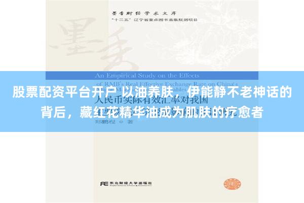 股票配资平台开户 以油养肤，伊能静不老神话的背后，藏红花精华油成为肌肤的疗愈者