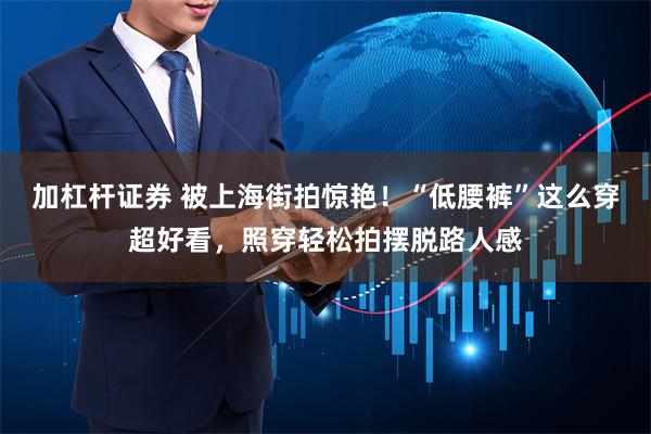 加杠杆证券 被上海街拍惊艳！“低腰裤”这么穿超好看，照穿轻松拍摆脱路人感