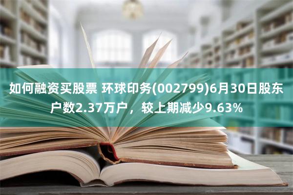 如何融资买股票 环球印务(002799)6月30日股东户数2.37万户，较上期减少9.63%