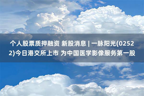 个人股票质押融资 新股消息 | 一脉阳光(02522)今日港交所上市 为中国医学影像服务第一股