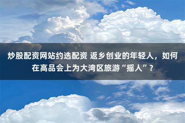 炒股配资网站约选配资 返乡创业的年轻人，如何在高品会上为大湾区旅游“摇人”？