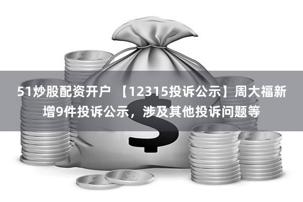 51炒股配资开户 【12315投诉公示】周大福新增9件投诉公示，涉及其他投诉问题等