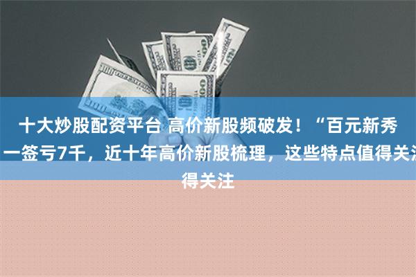 十大炒股配资平台 高价新股频破发！“百元新秀”一签亏7千，近十年高价新股梳理，这些特点值得关注