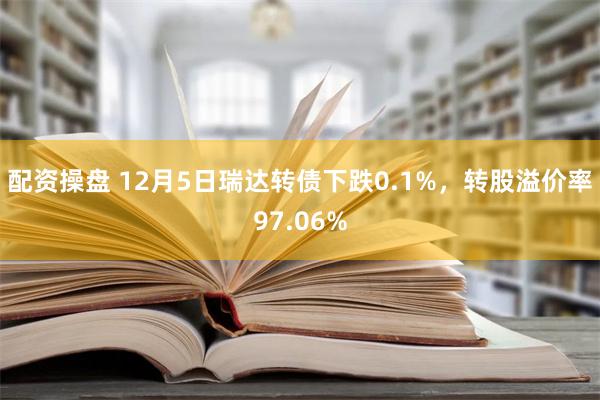 配资操盘 12月5日瑞达转债下跌0.1%，转股溢价率97.06%