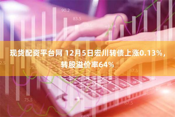 现货配资平台网 12月5日宏川转债上涨0.13%，转股溢价率64%