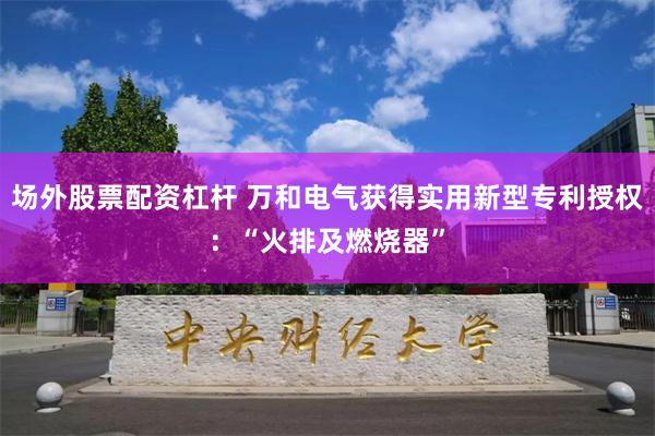 场外股票配资杠杆 万和电气获得实用新型专利授权：“火排及燃烧器”