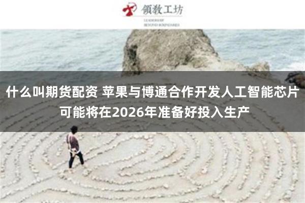 什么叫期货配资 苹果与博通合作开发人工智能芯片 可能将在2026年准备好投入生产