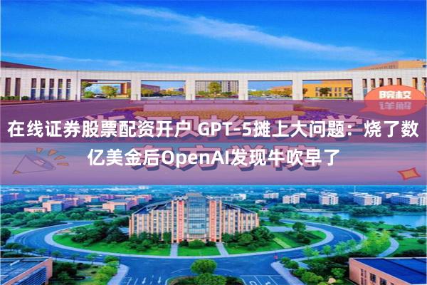 在线证券股票配资开户 GPT-5摊上大问题：烧了数亿美金后OpenAI发现牛吹早了