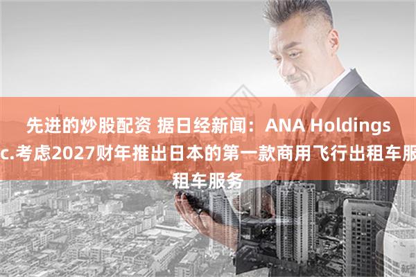 先进的炒股配资 据日经新闻：ANA Holdings Inc.考虑2027财年推出日本的第一款商用飞行出租车服务